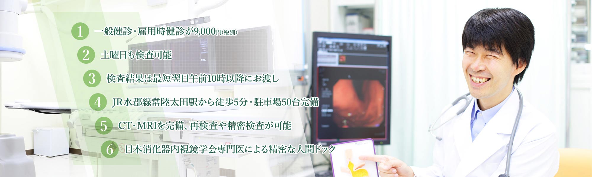 1.一般健診・雇用時健診が8,300円(税別) 2.土曜日も検査可能 3.検査結果は最短翌日午前10時以降にお渡し 4.JR水郡線常陸太田駅から徒歩5分・駐車場50台完備 5.CT・MRIを完備、再検査や精密検査が可能 6.日本消化器内視鏡学会専門医による精密な人間ドック