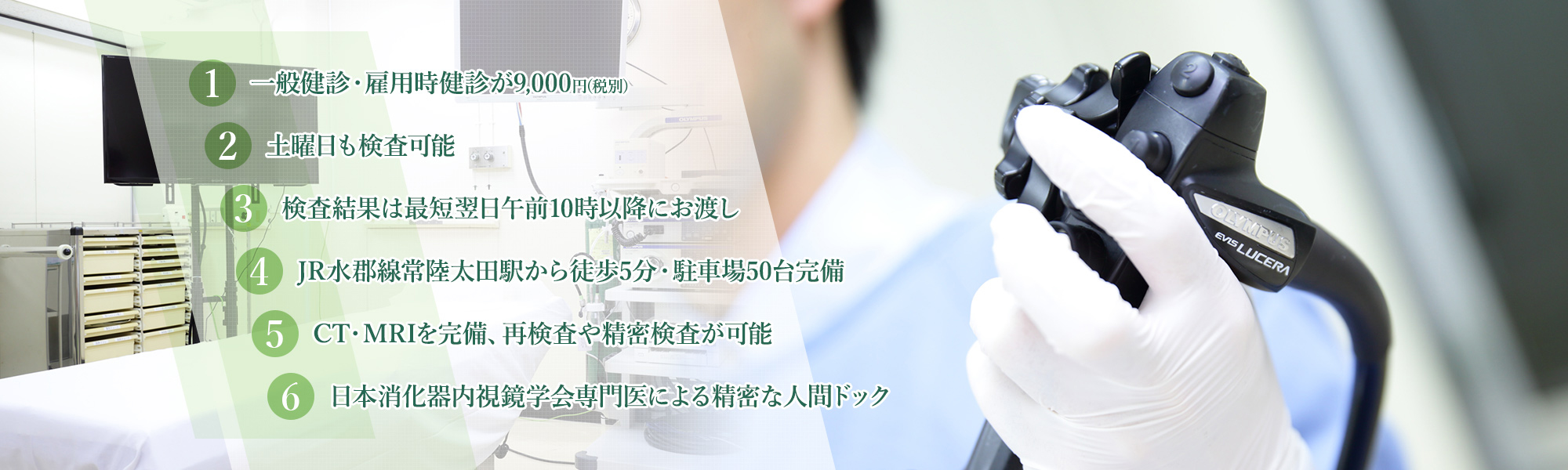 1.一般健診・雇用時健診が8,300円(税別) 2.土曜午前中も検査可能 3.検査結果は最短翌日午前10時以降にお渡し 4.JR水郡線常陸太田駅から徒歩5分・駐車場50台完備 5.CT・MRIを完備、再検査や精密検査が可能 6.日本消化器内視鏡学会専門医による精密な人間ドック