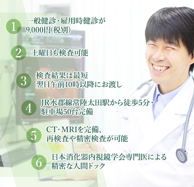 1.一般健診・雇用時健診が8,300円(税別) 2.土曜日も検査可能 3.検査結果は最短翌日午前10時以降にお渡し 4.JR水郡線常陸太田駅から徒歩5分・駐車場50台完備 5.CT・MRIを完備、再検査や精密検査が可能 6.日本消化器内視鏡学会専門医による精密な人間ドック