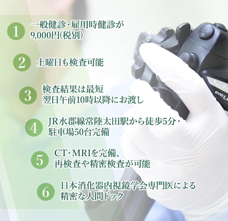 1.一般健診・雇用時健診が8,300円(税別) 2.土曜午前中も検査可能 3.検査結果は最短翌日午前10時以降にお渡し 4.JR水郡線常陸太田駅から徒歩5分・駐車場50台完備 5.CT・MRIを完備、再検査や精密検査が可能 6.日本消化器内視鏡学会専門医による精密な人間ドック