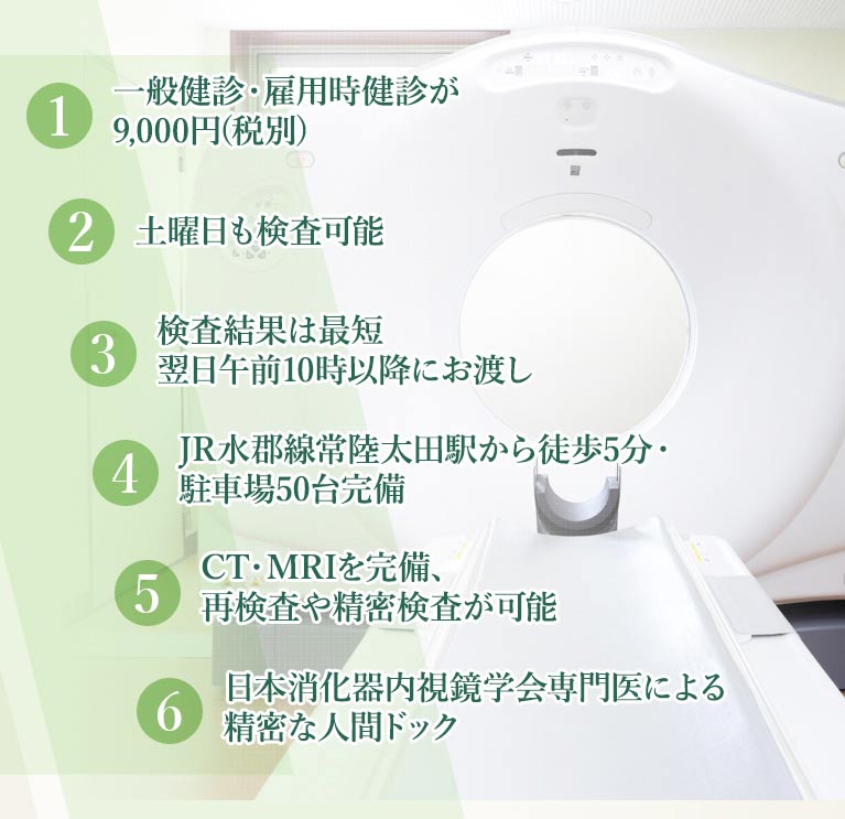 1.一般健診・雇用時健診が8,300円(税別) 2.土曜午前中も検査可能 3.検査結果は最短翌日午前10時以降にお渡し 4.JR水郡線常陸太田駅から徒歩5分・駐車場50台完備 5.CT・MRIを完備、再検査や精密検査が可能 6.日本消化器内視鏡学会専門医による精密な人間ドック